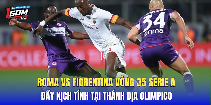 Roma vs Fiorentina vòng 35 Serie A đầy kịch tính tại thánh địa Olimpico