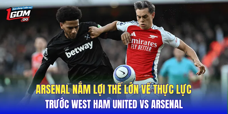 Arsenal nắm lợi thế lớn về thực lực trước West Ham United Vs Arsenal
