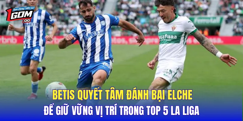 Betis quyết tâm đánh bại Elche để giữ vững vị trí trong Top 5 La Liga